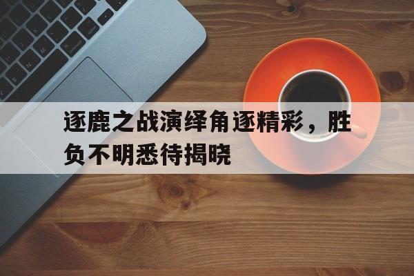 爱游戏网页版登录入口-包含逐鹿之战演绎角逐精彩，胜负不明悉待揭晓的词条